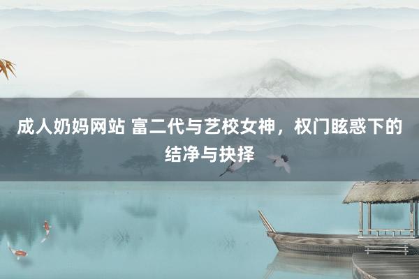 成人奶妈网站 富二代与艺校女神，权门眩惑下的结净与抉择