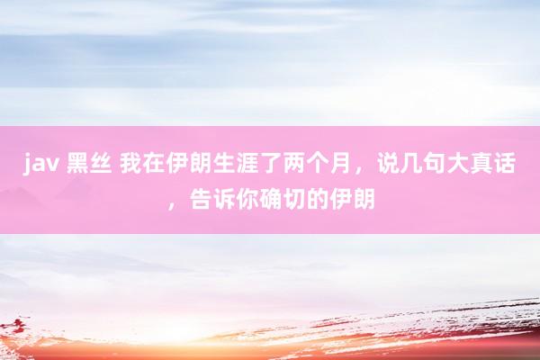 jav 黑丝 我在伊朗生涯了两个月，说几句大真话，告诉你确切的伊朗