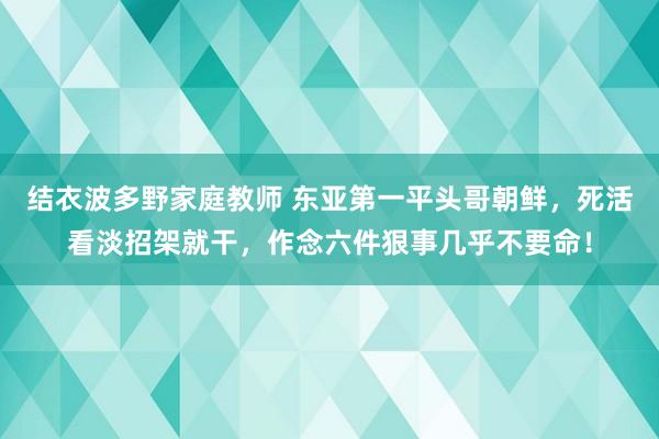 结衣波多野家庭教师 东亚第一平头哥朝鲜，死活看淡招架就干，作念六件狠事几乎不要命！