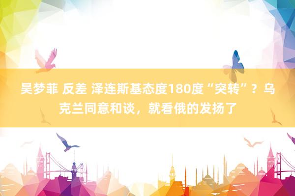 吴梦菲 反差 泽连斯基态度180度“突转”？乌克兰同意和谈，就看俄的发扬了