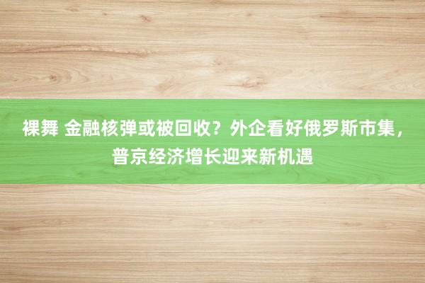 裸舞 金融核弹或被回收？外企看好俄罗斯市集，普京经济增长迎来新机遇