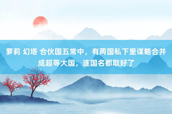 萝莉 幻塔 合伙国五常中，有两国私下里谋略合并成超等大国，连国名都取好了