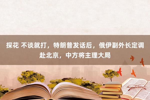 探花 不谈就打，特朗普发话后，俄伊副外长定调赴北京，中方将主理大局