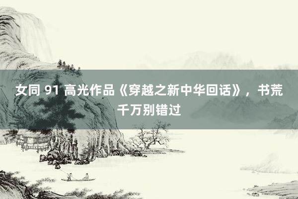 女同 91 高光作品《穿越之新中华回话》，书荒千万别错过