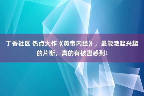 丁香社区 热点大作《黄帝内经》，最能激起兴趣的片断，真的有被蛊惑到！