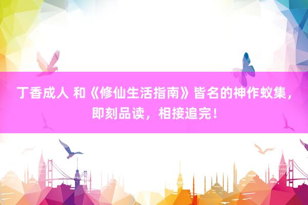 丁香成人 和《修仙生活指南》皆名的神作蚁集，即刻品读，相接追完！