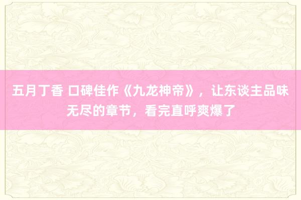 五月丁香 口碑佳作《九龙神帝》，让东谈主品味无尽的章节，看完直呼爽爆了