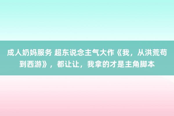 成人奶妈服务 超东说念主气大作《我，从洪荒苟到西游》，都让让，我拿的才是主角脚本