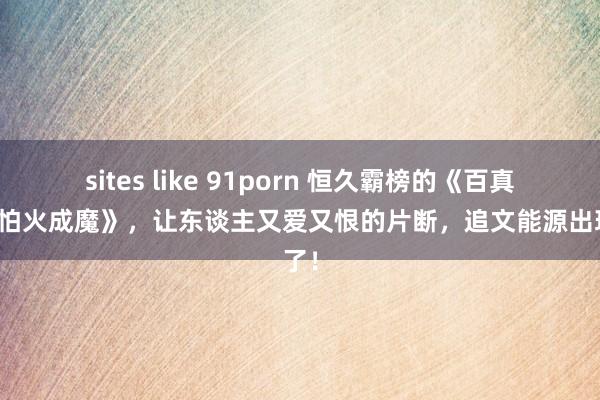 sites like 91porn 恒久霸榜的《百真金不怕火成魔》，让东谈主又爱又恨的片断，追文能源出现了！