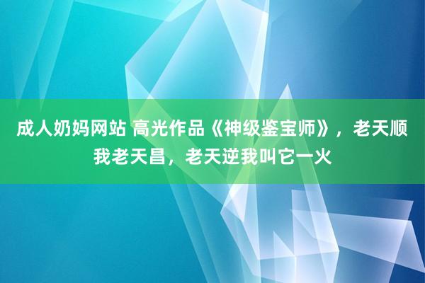 成人奶妈网站 高光作品《神级鉴宝师》，老天顺我老天昌，老天逆我叫它一火