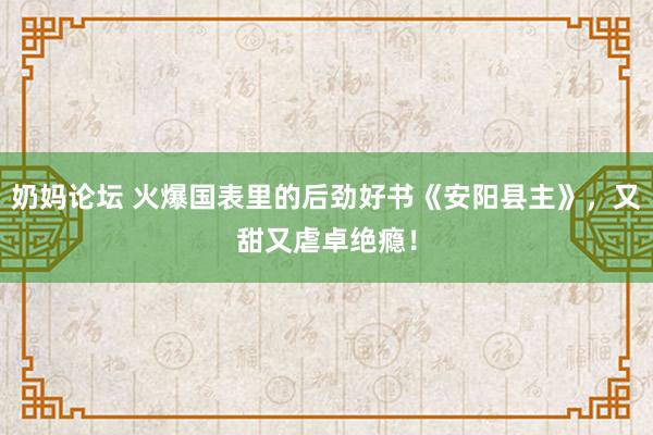 奶妈论坛 火爆国表里的后劲好书《安阳县主》，又甜又虐卓绝瘾！