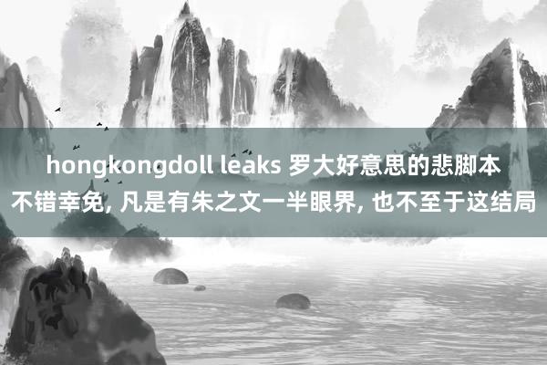 hongkongdoll leaks 罗大好意思的悲脚本不错幸免， 凡是有朱之文一半眼界， 也不至于这结局