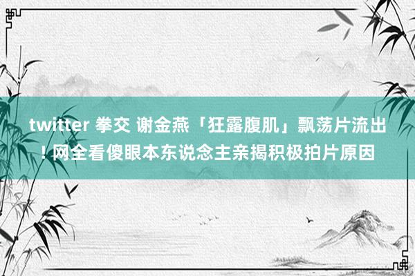 twitter 拳交 谢金燕「狂露腹肌」飘荡片流出! 网全看傻眼本东说念主亲揭积极拍片原因