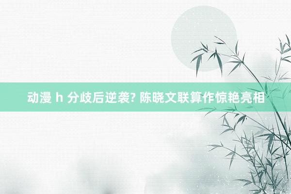 动漫 h 分歧后逆袭? 陈晓文联算作惊艳亮相