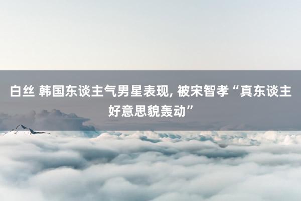白丝 韩国东谈主气男星表现， 被宋智孝“真东谈主好意思貌轰动”
