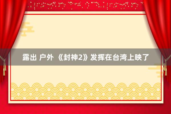 露出 户外 《封神2》发挥在台湾上映了