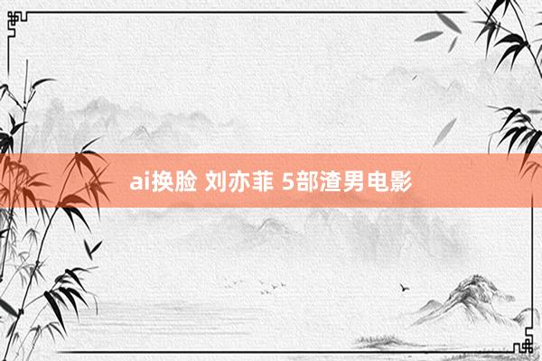ai换脸 刘亦菲 5部渣男电影