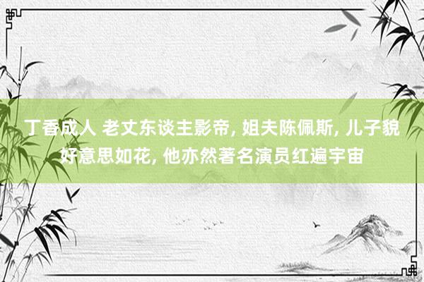 丁香成人 老丈东谈主影帝， 姐夫陈佩斯， 儿子貌好意思如花， 他亦然著名演员红遍宇宙