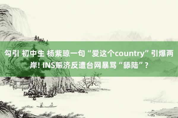 勾引 初中生 杨紫琼一句“爱这个country”引爆两岸! INS赈济反遭台网暴骂“舔陆”?