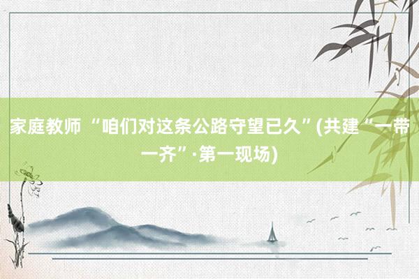 家庭教师 “咱们对这条公路守望已久”(共建“一带一齐”·第一现场)