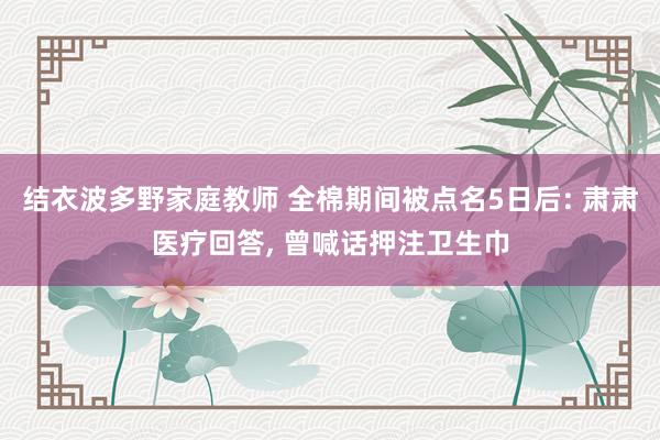 结衣波多野家庭教师 全棉期间被点名5日后: 肃肃医疗回答， 曾喊话押注卫生巾