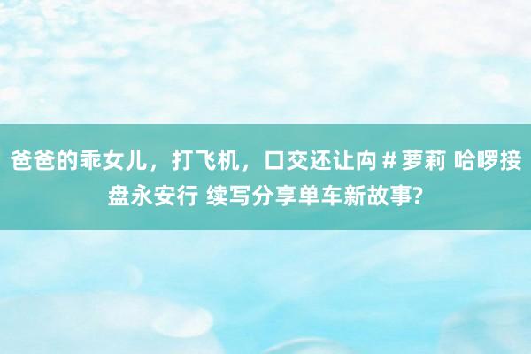 爸爸的乖女儿，打飞机，口交还让禸＃萝莉 哈啰接盘永安行 续写分享单车新故事?