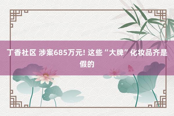 丁香社区 涉案685万元! 这些“大牌”化妆品齐是假的