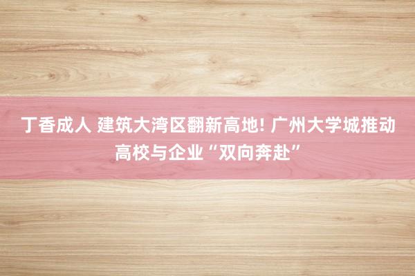 丁香成人 建筑大湾区翻新高地! 广州大学城推动高校与企业“双向奔赴”