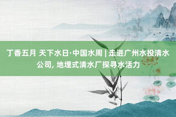 丁香五月 天下水日·中国水周 | 走进广州水投清水公司， 地埋式清水厂探寻水活力