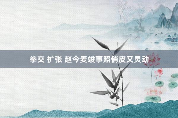 拳交 扩张 赵今麦竣事照俏皮又灵动
