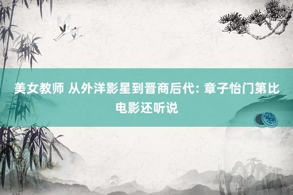 美女教师 从外洋影星到晋商后代: 章子怡门第比电影还听说