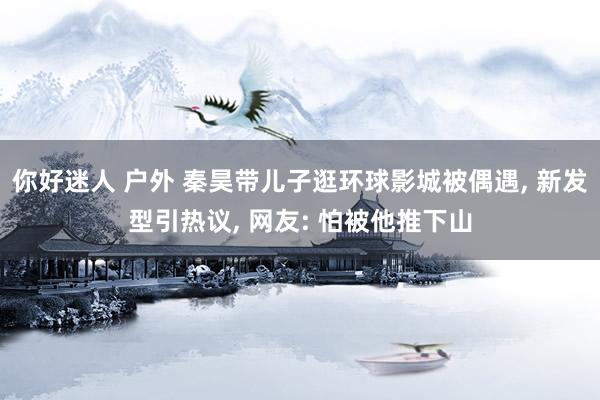你好迷人 户外 秦昊带儿子逛环球影城被偶遇， 新发型引热议， 网友: 怕被他推下山