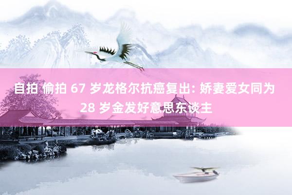 自拍 偷拍 67 岁龙格尔抗癌复出: 娇妻爱女同为 28 岁金发好意思东谈主