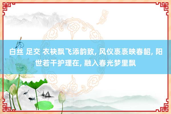 白丝 足交 衣袂飘飞添韵致， 风仪褭褭映春韶， 阳世若干护理在， 融入春光梦里飘