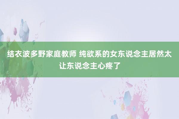 结衣波多野家庭教师 纯欲系的女东说念主居然太让东说念主心疼了