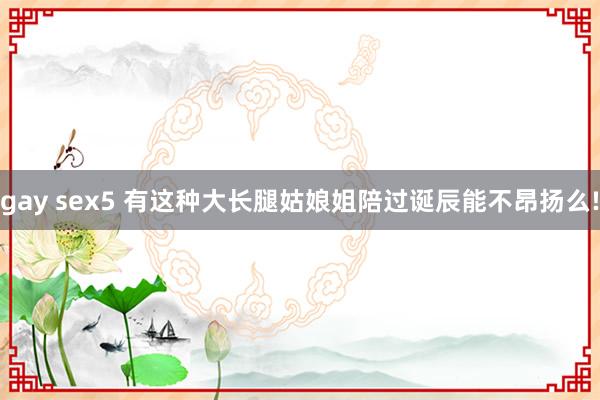 gay sex5 有这种大长腿姑娘姐陪过诞辰能不昂扬么!
