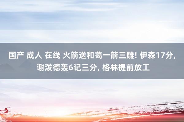 国产 成人 在线 火箭送和蔼一箭三雕! 伊森17分， 谢泼德轰6记三分， 格林提前放工