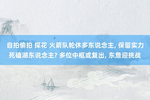 自拍偷拍 探花 火箭队轮休多东说念主， 保留实力死磕湖东说念主? 多位中枢或复出， 东詹迎挑战