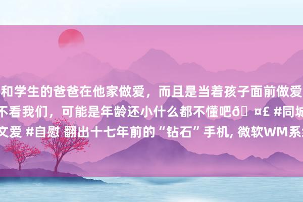 和学生的爸爸在他家做爱，而且是当着孩子面前做爱，太刺激了，孩子完全不看我们，可能是年龄还小什么都不懂吧🤣 #同城 #文爱 #自慰 翻出十七年前的“钻石”手机， 微软WM系统+侧滑打算， 还带英文键盘
