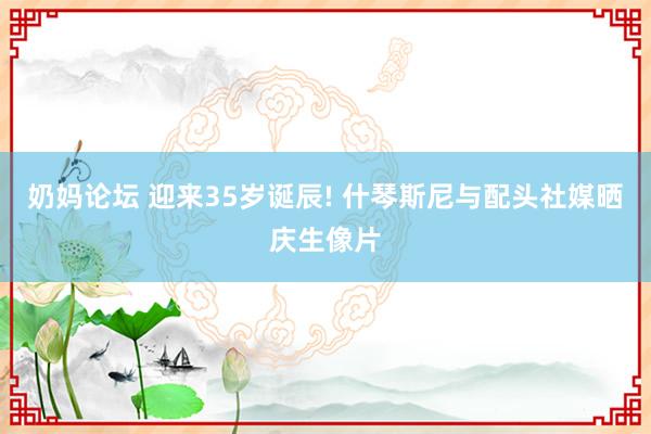 奶妈论坛 迎来35岁诞辰! 什琴斯尼与配头社媒晒庆生像片
