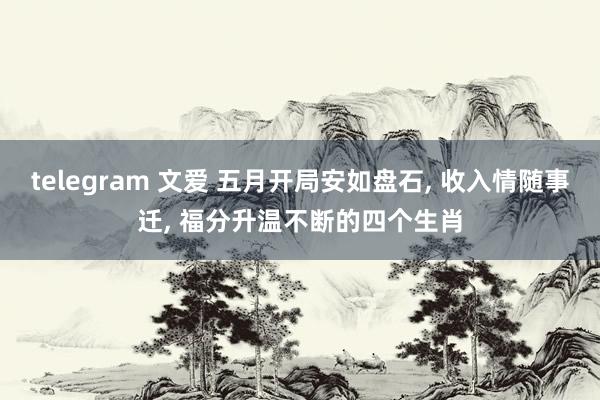 telegram 文爱 五月开局安如盘石， 收入情随事迁， 福分升温不断的四个生肖