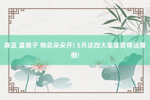 麻豆 夏晴子 桃花朵朵开! 5月这四大星座爱情运爆棚!