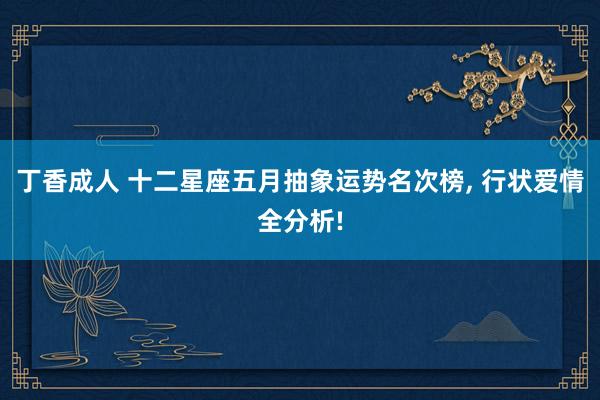 丁香成人 十二星座五月抽象运势名次榜， 行状爱情全分析!