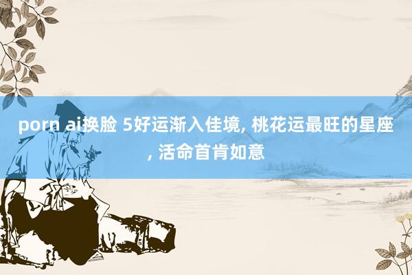 porn ai换脸 5好运渐入佳境， 桃花运最旺的星座， 活命首肯如意