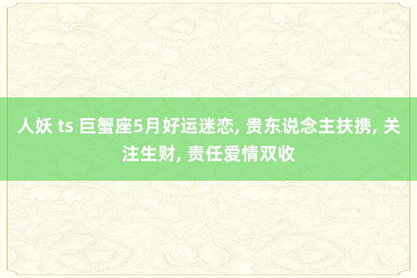 人妖 ts 巨蟹座5月好运迷恋， 贵东说念主扶携， 关注生财， 责任爱情双收