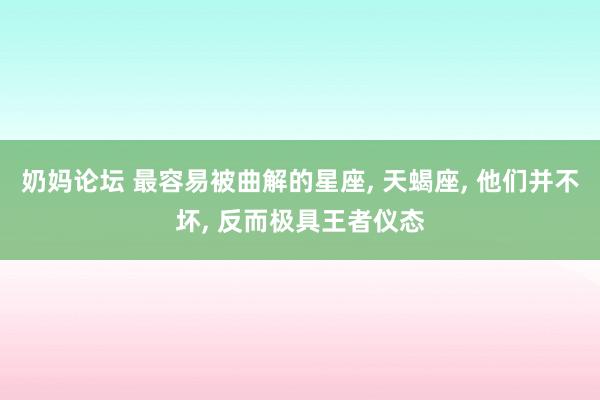奶妈论坛 最容易被曲解的星座， 天蝎座， 他们并不坏， 反而极具王者仪态