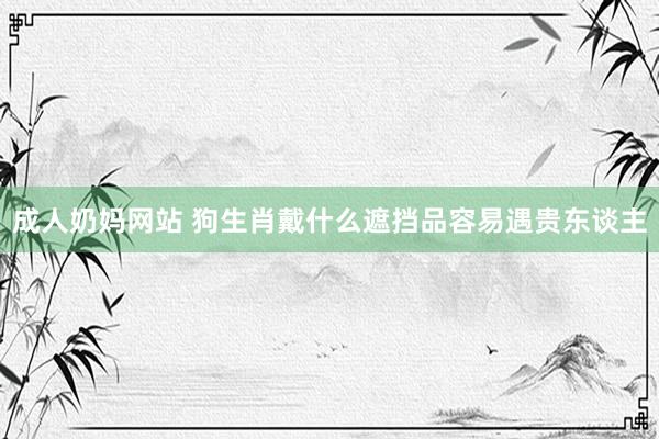 成人奶妈网站 狗生肖戴什么遮挡品容易遇贵东谈主