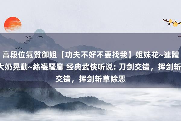 高段位氣質御姐【功夫不好不要找我】姐妹花~連體絲襪~大奶晃動~絲襪騷腳 经典武侠听说: 刀剑交错，挥剑斩草除恶