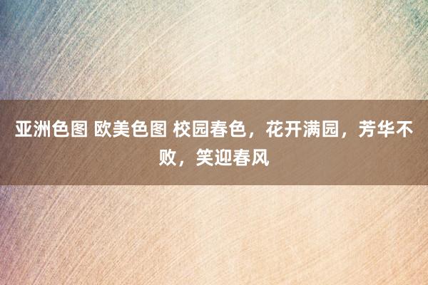 亚洲色图 欧美色图 校园春色，花开满园，芳华不败，笑迎春风