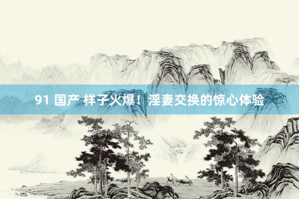 91 国产 样子火爆！淫妻交换的惊心体验